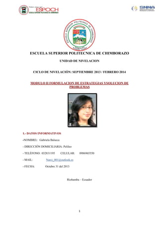 ESCUELA SUPERIOR POLITECNICA DE CHIMBORAZO
UNIDAD DE NIVELACION

CICLO DE NIVELACIÓN: SEPTIEMBRE 2013 / FEBRERO 2014

MODULO II FORMULACION DE ESTRATEGIAS YSOLUCION DE
PROBLEMAS

1.- DATOS INFORMATIVOS
-NOMBRE: Gabriela Balseca
- DIRECCIÓN DOMICILIARIA: Pelileo
- TELÉFONO: 032831195

CELULAR:

- MAIL:

Narci_001@outlook.es

- FECHA:

0986965550

Octubre 31 del 2013

Riobamba – Ecuador

1

 
