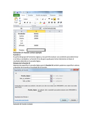 Ilustración 17: Función contara-ejemplo
Función si
Es parte del grupo de funciones Lógicas y nos permite evaluar una condición para determinar
si es falsa o verdadera. La función SI es de gran ayuda para tomar decisiones en base al
resultado obtenido en la prueba lógica.
Sintaxis de la función SI
Además de especificar la prueba lógica para la función SI también podemos especificar valores
a devolver de acuerdo al resultado de la función.

Ilustración 18: Función si-sintaxis

 