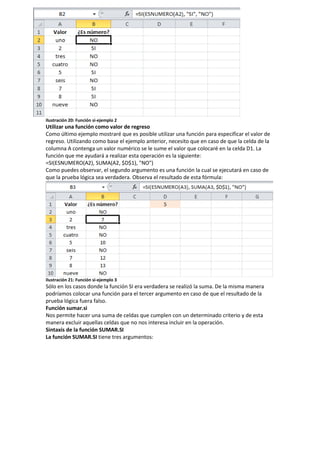 Ilustración 20: Función si-ejemplo 2

Utilizar una función como valor de regreso
Como último ejemplo mostraré que es posible utilizar una función para especificar el valor de
regreso. Utilizando como base el ejemplo anterior, necesito que en caso de que la celda de la
columna A contenga un valor numérico se le sume el valor que colocaré en la celda D1. La
función que me ayudará a realizar esta operación es la siguiente:
=SI(ESNUMERO(A2), SUMA(A2, $D$1), "NO")
Como puedes observar, el segundo argumento es una función la cual se ejecutará en caso de
que la prueba lógica sea verdadera. Observa el resultado de esta fórmula:

Ilustración 21: Función si-ejemplo 3

Sólo en los casos donde la función SI era verdadera se realizó la suma. De la misma manera
podríamos colocar una función para el tercer argumento en caso de que el resultado de la
prueba lógica fuera falso.
Función sumar.si
Nos permite hacer una suma de celdas que cumplen con un determinado criterio y de esta
manera excluir aquellas celdas que no nos interesa incluir en la operación.
Sintaxis de la función SUMAR.SI
La función SUMAR.SI tiene tres argumentos:

 