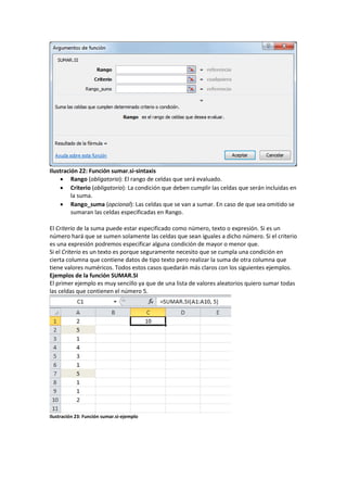 Ilustración 22: Función sumar.si-sintaxis
 Rango (obligatorio): El rango de celdas que será evaluado.
 Criterio (obligatorio): La condición que deben cumplir las celdas que serán incluidas en
la suma.
 Rango_suma (opcional): Las celdas que se van a sumar. En caso de que sea omitido se
sumaran las celdas especificadas en Rango.
El Criterio de la suma puede estar especificado como número, texto o expresión. Si es un
número hará que se sumen solamente las celdas que sean iguales a dicho número. Si el criterio
es una expresión podremos especificar alguna condición de mayor o menor que.
Si el Criterio es un texto es porque seguramente necesito que se cumpla una condición en
cierta columna que contiene datos de tipo texto pero realizar la suma de otra columna que
tiene valores numéricos. Todos estos casos quedarán más claros con los siguientes ejemplos.
Ejemplos de la función SUMAR.SI
El primer ejemplo es muy sencillo ya que de una lista de valores aleatorios quiero sumar todas
las celdas que contienen el número 5.

Ilustración 23: Función sumar.si-ejemplo

 