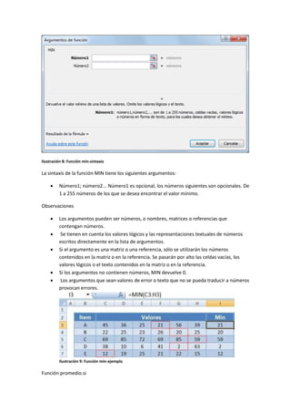 Ilustración 8: Función min-sintaxis

La sintaxis de la función MIN tiene los siguientes argumentos:


Número1; número2... Número1 es opcional, los números siguientes son opcionales. De
1 a 255 números de los que se desea encontrar el valor mínimo.

Observaciones







Los argumentos pueden ser números, o nombres, matrices o referencias que
contengan números.
Se tienen en cuenta los valores lógicos y las representaciones textuales de números
escritos directamente en la lista de argumentos.
Si el argumento es una matriz o una referencia, sólo se utilizarán los números
contenidos en la matriz o en la referencia. Se pasarán por alto las celdas vacías, los
valores lógicos o el texto contenidos en la matriz o en la referencia.
Si los argumentos no contienen números, MIN devuelve 0.
Los argumentos que sean valores de error o texto que no se pueda traducir a números
provocan errores.

Ilustración 9: Función min-ejemplo

Función promedio.si

 