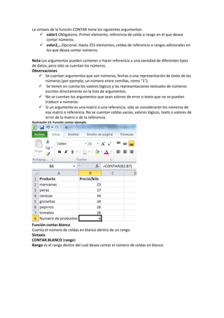 La sintaxis de la función CONTAR tiene los siguientes argumentos:
 valor1 Obligatorio. Primer elemento, referencia de celda o rango en el que desea
contar números.
 valor2,...Opcional. Hasta 255 elementos, celdas de referencia o rangos adicionales en
los que desea contar números.
Nota Los argumentos pueden contener o hacer referencia a una variedad de diferentes tipos
de datos, pero sólo se cuentan los números.
Observaciones
 Se cuentan argumentos que son números, fechas o una representación de texto de los
números (por ejemplo, un número entre comillas, como "1").
 Se tienen en cuenta los valores lógicos y las representaciones textuales de números
escritos directamente en la lista de argumentos.
 No se cuentan los argumentos que sean valores de error o texto que no se puedan
traducir a números.
 Si un argumento es una matriz o una referencia, sólo se considerarán los números de
esa matriz o referencia. No se cuentan celdas vacías, valores lógicos, texto o valores de
error de la matriz o de la referencia.
Ilustración 13: Función contar-ejemplo

Función contar.blanco
Cuenta el número de celdas en blanco dentro de un rango.
Sintaxis
CONTAR.BLANCO (rango)
Rango es el rango dentro del cual desea contar el número de celdas en blanco.

 
