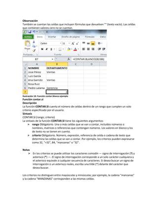 Observación
También se cuentan las celdas que incluyen fórmulas que devuelven "" (texto vacío). Las celdas
que contienen valores cero no se cuentan.

Ilustración 14: Función contar.blanco-ejemplo

Función contar.si
Descripción
La función CONTAR.SI cuenta el número de celdas dentro de un rango que cumplen un solo
criterio especificado por el usuario.
Sintaxis
CONTAR.SI (rango; criterio)
La sintaxis de la función CONTAR.SI tiene los siguientes argumentos:
 rango Obligatorio. Una o más celdas que se van a contar, incluidos números o
nombres, matrices o referencias que contengan números. Los valores en blanco y los
de texto no se tienen en cuenta.
 criterio Obligatorio. Número, expresión, referencia de celda o cadena de texto que
determina las celdas que se van a contar. Por ejemplo, los criterios pueden expresarse
como 32, ">32", B4, "manzanas" o "32".
Notas
 En los criterios se puede utilizar los caracteres comodín — signo de interrogación (?) y
asterisco (*) —. El signo de interrogación corresponde a un solo carácter cualquiera y
el asterisco equivale a cualquier secuencia de caracteres. Si desea buscar un signo de
interrogación o un asterisco reales, escriba una tilde (~) delante del carácter que
desea buscar.
Los criterios no distinguen entre mayúsculas y minúsculas; por ejemplo, la cadena "manzanas"
y la cadena "MANZANAS" corresponden a las mismas celdas.

 