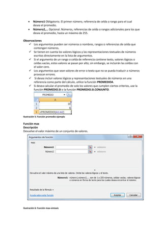 


Número1 Obligatorio. El primer número, referencia de celda o rango para el cual
desea el promedio.
Número2,... Opcional. Números, referencias de celda o rangos adicionales para los que
desea el promedio, hasta un máximo de 255.

Observaciones
 Los argumentos pueden ser números o nombres, rangos o referencias de celda que
contengan números.
 Se tienen en cuenta los valores lógicos y las representaciones textuales de números
escritos directamente en la lista de argumentos.
 Si el argumento de un rango o celda de referencia contiene texto, valores lógicos o
celdas vacías, estos valores se pasan por alto; sin embargo, se incluirán las celdas con
el valor cero.
 Los argumentos que sean valores de error o texto que no se pueda traducir a números
provocan errores.
 Si desea incluir valores lógicos y representaciones textuales de números en una
referencia como parte del cálculo, utilice la función PROMEDIOA.
 Si desea calcular el promedio de solo los valores que cumplen ciertos criterios, use la
función PROMEDIO.SI o la función PROMEDIO.SI.CONJUNTO.

Ilustración 5: Función promedio-ejemplo

Función max
Descripción
Devuelve el valor máximo de un conjunto de valores.

Ilustración 6: Función max-sintaxis

 