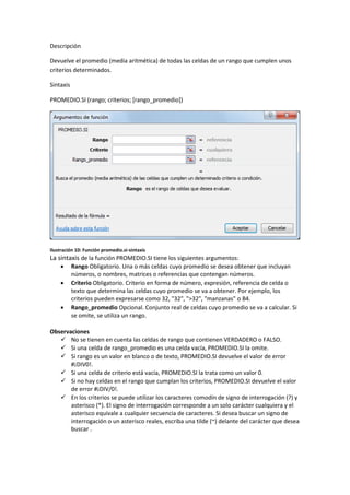 Descripción
Devuelve el promedio (media aritmética) de todas las celdas de un rango que cumplen unos
criterios determinados.
Sintaxis
PROMEDIO.SI (rango; criterios; [rango_promedio])

Ilustración 10: Función promedio.si-sintaxis

La sintaxis de la función PROMEDIO.SI tiene los siguientes argumentos:





Rango Obligatorio. Una o más celdas cuyo promedio se desea obtener que incluyan
números, o nombres, matrices o referencias que contengan números.
Criterio Obligatorio. Criterio en forma de número, expresión, referencia de celda o
texto que determina las celdas cuyo promedio se va a obtener. Por ejemplo, los
criterios pueden expresarse como 32, "32", ">32", "manzanas" o B4.
Rango_promedio Opcional. Conjunto real de celdas cuyo promedio se va a calcular. Si
se omite, se utiliza un rango.

Observaciones
 No se tienen en cuenta las celdas de rango que contienen VERDADERO o FALSO.
 Si una celda de rango_promedio es una celda vacía, PROMEDIO.SI la omite.
 Si rango es un valor en blanco o de texto, PROMEDIO.SI devuelve el valor de error
#¡DIV0!.
 Si una celda de criterio está vacía, PROMEDIO.SI la trata como un valor 0.
 Si no hay celdas en el rango que cumplan los criterios, PROMEDIO.SI devuelve el valor
de error #¡DIV/0!.
 En los criterios se puede utilizar los caracteres comodín de signo de interrogación (?) y
asterisco (*). El signo de interrogación corresponde a un solo carácter cualquiera y el
asterisco equivale a cualquier secuencia de caracteres. Si desea buscar un signo de
interrogación o un asterisco reales, escriba una tilde (~) delante del carácter que desea
buscar .

 