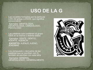 USO DE LA G 
● Los vocablos formados por la partícula 
LOG del griego LOGOS, que significa 
conocimiento 
Ejemplos: GRAFOLOGIA, 
ODONTOLOGIA, CARDIOLOGO, 
PSICOLOGO 
● Las palabras que contienen el grupo 
GEN en la misma o distinta silaba 
Ejemplos: GENTE, GENTIO, 
AGENTE, AGENCIA 
EXCEPTO: AJENJO, AJENO, 
JENGIBRE 
● Los compuesto y derivados de las 
palabras que se escriben con G, 
también se escriben con esta letra 
Ejemplos: GENERAL, 
GENERALIZADO, GENERALMENTE 
 