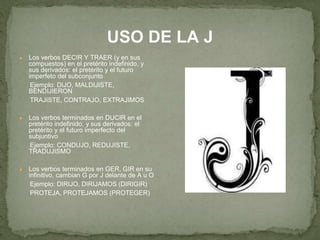 USO DE LA J 
● Los verbos DECIR Y TRAER (y en sus 
compuestos) en el pretérito indefinido, y 
sus derivados: el pretérito y el futuro 
imperfeto del subconjunto 
Ejemplo: DIJO, MALDIJISTE, 
BENDIJIERON 
TRAJISTE, CONTRAJO, EXTRAJIMOS 
● Los verbos terminados en DUCIR en el 
pretérito indefinido, y sus derivados: el 
pretérito y el futuro imperfecto del 
subjuntivo 
Ejemplo: CONDUJO, REDUJISTE, 
TRADUJISMO 
● Los verbos terminados en GER, GIR en su 
infinitivo, cambian G por J delante de A u O 
Ejemplo: DIRIJO, DIRIJAMOS (DIRIGIR) 
PROTEJA, PROTEJAMOS (PROTEGER) 
 
