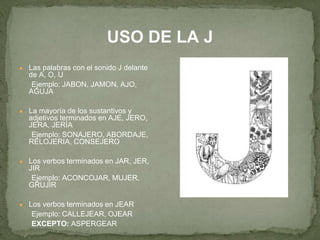 USO DE LA J 
● Las palabras con el sonido J delante 
de A, O, U 
Ejemplo: JABON, JAMON, AJO, 
AGUJA 
● La mayoría de los sustantivos y 
adjetivos terminados en AJE, JERO, 
JERA, JERÍA 
Ejemplo: SONAJERO, ABORDAJE, 
RELOJERIA, CONSEJERO 
● Los verbos terminados en JAR, JER, 
JIR 
Ejemplo: ACONCOJAR, MUJER, 
GRUJIR 
● Los verbos terminados en JEAR 
Ejemplo: CALLEJEAR, OJEAR 
EXCEPTO: ASPERGEAR 
 
