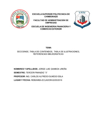 ESCUELA SUPERIOR POLITECNICA DE
CHIMBORAZO
FACULTAD DE ADMINISTRACION DE
EMPRESAS
ESCUELA DE INGENIERIA FINANCIERA Y
COMERCIO EXTERIOR
TEMA
SECCIONSE, TABLA DE CONTENIDOS, TABLA DE ILUSTRACIONES,
REFERENCIAS BIBLIOGRAFICAS
NOMBRES Y APELLIDOS: JORGE LUIS GAMBOA UREÑA
SEMESTRE: TERCERI FINANZAZ “3”
PROFESOR: ING. CARLOS ALFREDO OLMEDO EBLA
LUGAR Y FECHA: RIOBAMBA-ECUADOR-02/05/2016
 