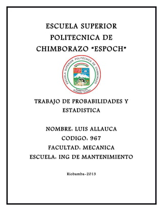 ESCUELA SUPERIOR
POLITECNICA DE
CHIMBORAZO “ESPOCH”

TRABAJO DE PROBABILIDADES Y
ESTADISTICA
NOMBRE: LUIS ALLAUCA
CODIGO: 967
FACULTAD: MECANICA
ESCUELA: ING DE MANTENIMIENTO
Riobamba-2013

 