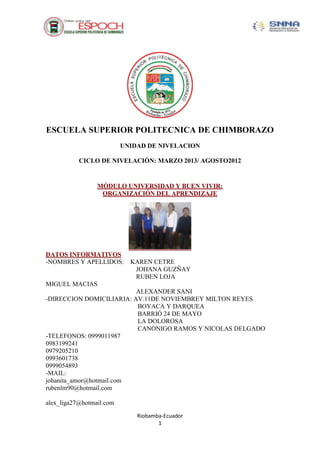 Riobamba-Ecuador
1
ESCUELA SUPERIOR POLITECNICA DE CHIMBORAZO
UNIDAD DE NIVELACION
CICLO DE NIVELACIÓN: MARZO 2013/ AGOSTO2012
MÓDULO UNIVERSIDAD Y BUEN VIVIR:
ORGANIZACIÓN DEL APRENDIZAJE
DATOS INFORMATIVOS
-NOMBRES Y APELLIDOS: KAREN CETRE
JOHANA GUZÑAY
RUBEN LOJA
MIGUEL MACIAS
ALEXANDER SANI
-DIRECCION DOMICILIARIA: AV.11DE NOVIEMBREY MILTON REYES
BOYACA Y DARQUEA
BARRIÓ 24 DE MAYO
LA DOLOROSA
CANONIGO RAMOS Y NICOLAS DELGADO
-TELEFONOS: 0999011987
0983199241
0979205210
0993601738
0999054893
-MAIL:
johanita_amor@hotmail.com
rubenlm90@hotmail.com
alex_liga27@hotmail.com
 