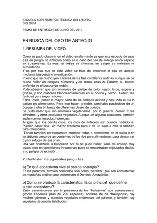 ESCUELA SUPERIOR POLITECNICA DEL LITORAL<br />BIOLOGIA<br />FECHA DE ENTREGA 9 DE JUNIO DEL 2010<br />EN BUSCA DEL OSO DE ANTEOJO<br />1. RESUMEN DEL VIDEO<br />Como se pudo observar en el video es alarmante ya que esta especie de osos esta en peligro de extinción como es el caso del oso de anteojo única especie en Sudamérica. Es más, el índice de animales en peligro de extinción va aumentando.<br />Y es por eso que en este video se trata de encontrar al oso de anteojo mediante búsqueda e investigación.<br />Puesto que se distribuyen a través de las tres cordilleras andinas aunque se los puede hallar en bosques húmedos y en zonas altas de Páramo su hábitat preferido es el bosque de niebla.<br />Pude observar que son animales de  pelaje de color negro, largo, espeso y grueso, y con manchas blanco-amarillentas en el hocico y pecho. Tienen esa facilidad para trepar árboles.<br />Estos  osos, pasan la mayor parte de los tiempos activos y casi todo el día lo gastan en alimentarse. Para eso hacen grandes caminatas pasándose de un bosque a otro en busca de diferentes clases de comida.<br />Se pudo notar que son animales vegetarianos, por lo general, comen frutas silvestres  y otros productos vegetales. Aunque en algunas ocasiones, también suelen comer insectos, hormigas.<br />Al igual que los demás osos, los osos de anteojos son buenos nadadores. Pueden pasar ríos  sin mayor problema para ir de un lugar a otro, o también para refrescarse.<br /> Tienen también por costumbre construir nidos o dormideros en el suelo o en los árboles cerca de las corrientes de los ríos para alimentarse, para descansar o para refugio de sus crías.<br />Una vez finalizada la búsqueda por fin se pudo hallar  osos de anteojo muy pocos pero en condiciones inhumanas  pues se encontraban enjaulados debido a su peligro de extinción.<br />2. Contestar las siguientes preguntas:<br />a) En qué ecosistema vive el oso de anteojos?<br />En los páramos, también conocidos sólo como quot;
páramo”, que son ecosistemas de montañas andinas que pertenecen al Dominio Amazónico.<br />b) Como se produce la característica física principal  que define a este ecosistema?<br />Están caracterizados por la presencia de los quot;
frailejonesquot;
 que pertenecen al género Espeletia (más de 200 especies); además de los quot;
frailejonesquot;
, hay muchos géneros y especies vegetales endémicas del páramo, y también hay vegetales de amplia distribución.<br />c) Qué tipos de vegetación predomina?<br />d) Describa 5 especies de fauna y flora con sus adaptaciones a  este ecosistema.<br />e) El oso de anteojos su situación actual y qué estan haciendo para conservarlo (investigar que está haciendo en nuestro país por esta especie)<br />Esta en peligro de extinción, aunque no supone ninguna amenaza para el ser humano, en algunas áreas le temen y llega a causar daños importantes en las zonas de cultivo. La alteración de los ambientes naturales y a la persecución de que es objeto desde tiempos virreinales debido al valor de su piel y fama de animal peligroso para el hombre y el ganado, debido a la superstición, la caza o el furtivismo son otras causas principales de la reducción en las  poblaciones de estos animales. Lo ha convertido en un animal en peligro de extinción<br />Otras de las causas son<br /> Colonización de tierras.<br />Caza deportiva en escala mínima.<br />Fragmentación de su hábitat.<br />Deforestación.<br />Falta de investigación (escaso conocimiento sobre la especie).<br />Caza para consumo.<br />Caza comercial en escala mínima o nula.<br />Caza por ataque a ganado.<br />Caza por entrada a maizales.<br />Creencias medicinales.<br />Falta de educación.<br />Pero para la conservación de esta especie se esta haciendo campañas de conciencia enfocadas al campesino más que a la población de las ciudades, diseñando  programas de educación ambiental acordes a la realidad local orientados a sensibilizar a niños y jóvenes mediante el conocimiento, promoción y difusión de la importancia de la flora y fauna de la región y sobre todo se trata de incrementar los niveles de conciencia pública para apreciar y apoyar las iniciativas de conservación de esta especie, con <br />pleno conocimiento de todos los beneficios tangibles que se derivan de ello: producción de agua, conservación de cuencas, turismo, mantenimiento de la biodiversidad. Para ello deben utilizarse todos los recursos disponibles para una difusión masiva y efectiva, con especial énfasis en los medios de gran alcance como el radial principalmente, televisivo, electrónico y escrito.<br />f) Opinión acerca del tema.<br />Por lo visto el oso de anteojos es la única especie en Sudamérica y a lo largo de décadas a sufrido las consecuencias de la inconsciencia humana, esta especie tan carismática pese a los problemas ha demostrado la pelea por sobrevivir dentro de las pocas zonas donde aun se mantiene. Y por desgracia las políticas de prohibición de caza de animales en peligro, en Sudamérica no son eficientes porque no existe el talento humano que haga cumplir estas ordenanzas.<br />Pero mi compañero y yo como estudiantes tenemos  la obligación de siempre mantenerme en una posición de conservación hacia las especies.<br />