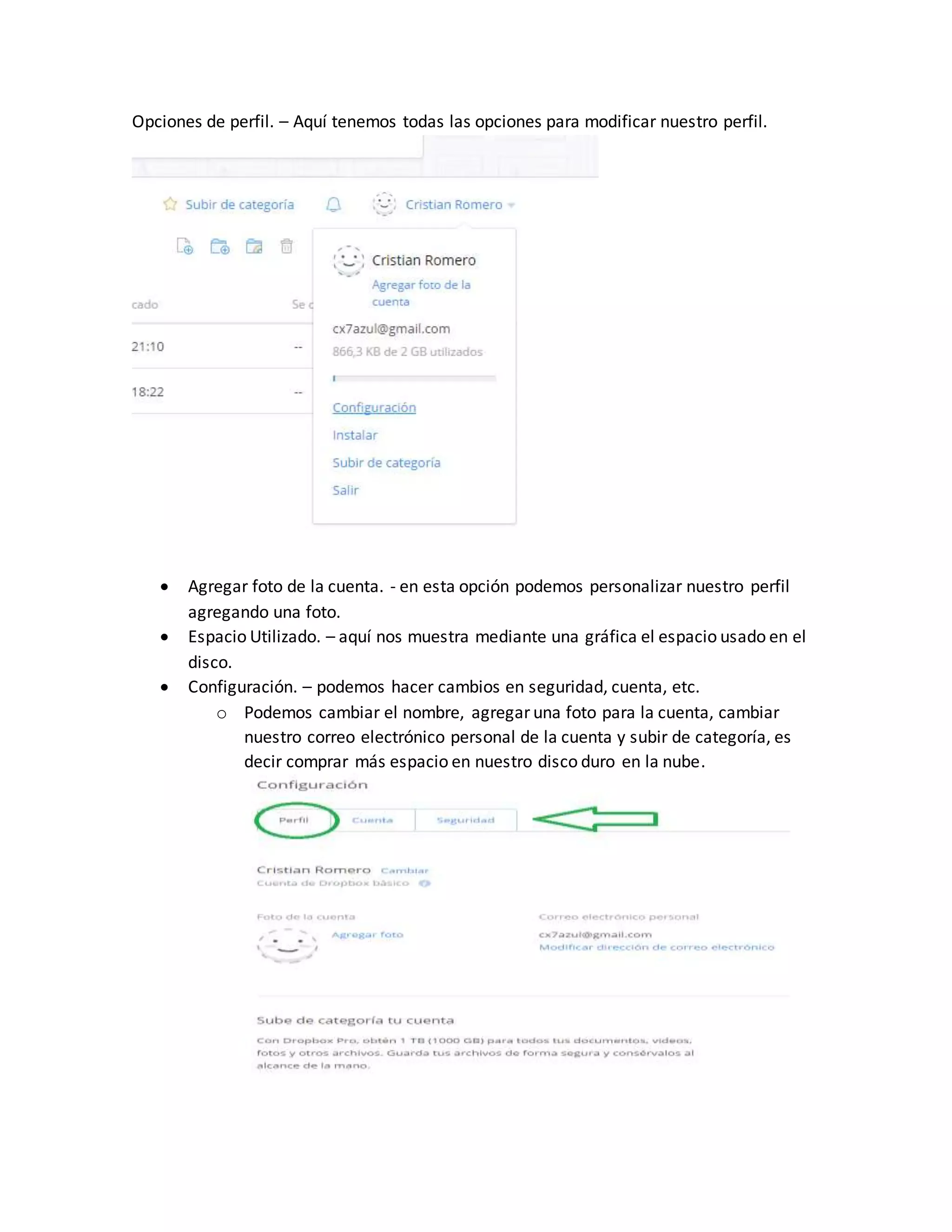Opciones de perfil. – Aquí tenemos todas las opciones para modificar nuestro perfil.
 Agregar foto de la cuenta. - en esta opción podemos personalizar nuestro perfil
agregando una foto.
 Espacio Utilizado. – aquí nos muestra mediante una gráfica el espacio usado en el
disco.
 Configuración. – podemos hacer cambios en seguridad, cuenta, etc.
o Podemos cambiar el nombre, agregar una foto para la cuenta, cambiar
nuestro correo electrónico personal de la cuenta y subir de categoría, es
decir comprar más espacio en nuestro disco duro en la nube.
 