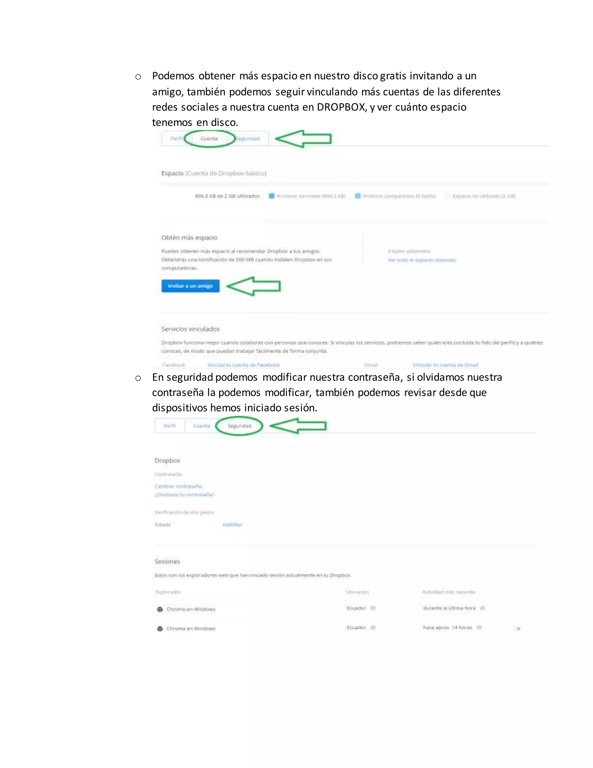 o Podemos obtener más espacio en nuestro disco gratis invitando a un
amigo, también podemos seguir vinculando más cuentas de las diferentes
redes sociales a nuestra cuenta en DROPBOX, y ver cuánto espacio
tenemos en disco.
o En seguridad podemos modificar nuestra contraseña, si olvidamos nuestra
contraseña la podemos modificar, también podemos revisar desde que
dispositivos hemos iniciado sesión.
 