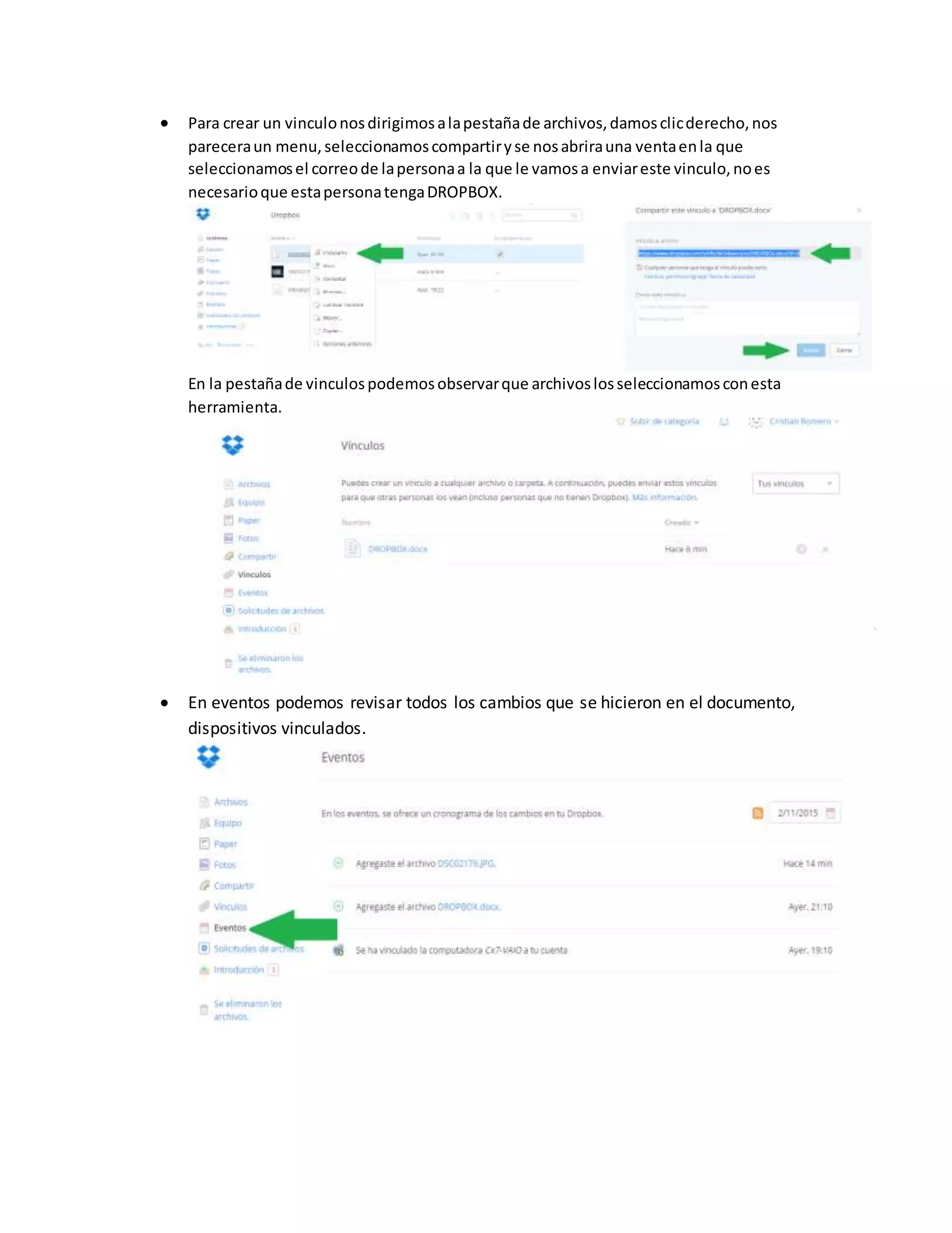  Para crear un vinculonosdirigimosalapestañade archivos,damosclicderecho,nos
pareceraun menu,seleccionamoscompartiryse nosabrirauna ventaenla que
seleccionamosel correode lapersonaa la que le vamosa enviareste vinculo,noes
necesarioque estapersonatengaDROPBOX.
En la pestañade vinculospodemosobservarque archivoslosseleccionamosconesta
herramienta.
 En eventos podemos revisar todos los cambios que se hicieron en el documento,
dispositivos vinculados.
 