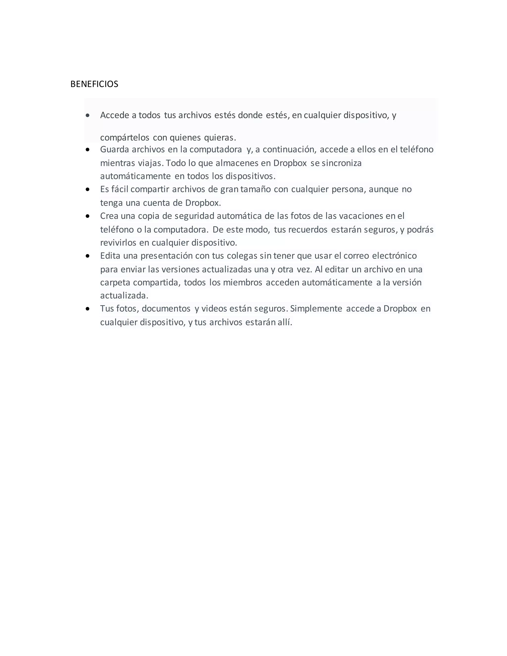 BENEFICIOS
 Accede a todos tus archivos estés donde estés, en cualquier dispositivo, y
compártelos con quienes quieras.
 Guarda archivos en la computadora y, a continuación, accede a ellos en el teléfono
mientras viajas. Todo lo que almacenes en Dropbox se sincroniza
automáticamente en todos los dispositivos.
 Es fácil compartir archivos de gran tamaño con cualquier persona, aunque no
tenga una cuenta de Dropbox.
 Crea una copia de seguridad automática de las fotos de las vacaciones en el
teléfono o la computadora. De este modo, tus recuerdos estarán seguros, y podrás
revivirlos en cualquier dispositivo.
 Edita una presentación con tus colegas sin tener que usar el correo electrónico
para enviar las versiones actualizadas una y otra vez. Al editar un archivo en una
carpeta compartida, todos los miembros acceden automáticamente a la versión
actualizada.
 Tus fotos, documentos y videos están seguros. Simplemente accede a Dropbox en
cualquier dispositivo, y tus archivos estarán allí.
 