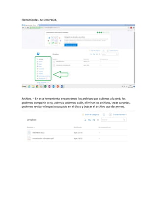 Herramientas de DROPBOX.
Archivo. – En esta herramienta encontramos los archivos que subimos a la web, los
podemos compartir o no, además podemos subir, eliminar los archivos, crear carpetas,
podemos revisar el espacio ocupado en el disco y buscar el archivo que deseemos.
 