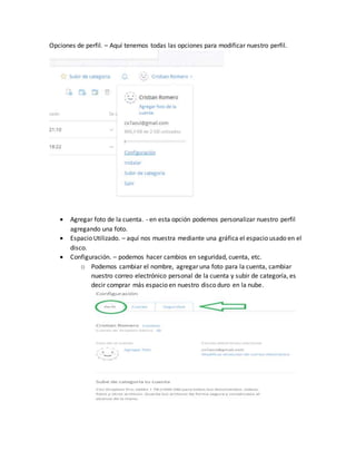 Opciones de perfil. – Aquí tenemos todas las opciones para modificar nuestro perfil.
 Agregar foto de la cuenta. - en esta opción podemos personalizar nuestro perfil
agregando una foto.
 Espacio Utilizado. – aquí nos muestra mediante una gráfica el espacio usado en el
disco.
 Configuración. – podemos hacer cambios en seguridad, cuenta, etc.
o Podemos cambiar el nombre, agregar una foto para la cuenta, cambiar
nuestro correo electrónico personal de la cuenta y subir de categoría, es
decir comprar más espacio en nuestro disco duro en la nube.
 