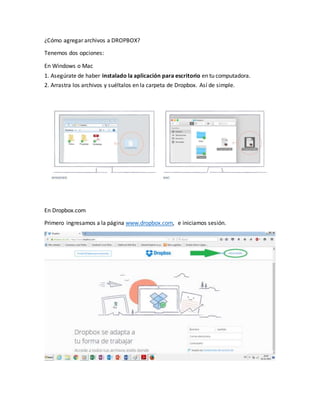 ¿Cómo agregar archivos a DROPBOX?
Tenemos dos opciones:
En Windows o Mac
1. Asegúrate de haber instalado la aplicación para escritorio en tu computadora.
2. Arrastra los archivos y suéltalos en la carpeta de Dropbox. Así de simple.
En Dropbox.com
Primero ingresamos a la página www.dropbox.com, e iniciamos sesión.
 