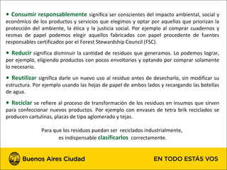 ● Consumir responsablemente significa ser conscientes del impacto ambiental, social y
económico de los productos y servicios que elegimos y optar por aquellos que priorizan la
protección del ambiente, la ética y la justicia social. Por ejemplo al comprar cuadernos y
resmas de papel podemos elegir aquellos fabricados con papel procedente de fuentes
responsables certificados por el Forest Stewardship Council (FSC).
● Reducir significa disminuir la cantidad de residuos que generamos. Lo podemos lograr,
por ejemplo, eligiendo productos con pocos envoltorios y optando por comprar solamente
lo necesario.
● Reutilizar significa darle un nuevo uso al residuo antes de desecharlo, sin modificar su
estructura. Por ejemplo usando las hojas de papel de ambos lados y recargando las botellas
de agua.
● Reciclar se refiere al proceso de transformación de los residuos en insumos que sirven
para confeccionar nuevos productos. Por ejemplo con envases de tetra brik reciclados se
producen cartulinas, placas de tipo aglomerado y tejas.

               Para que los residuos puedan ser reciclados industrialmente,
                      es indispensable clasificarlos correctamente.
 