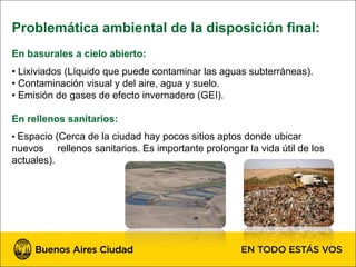 Problemática ambiental de la disposición final:
En basurales a cielo abierto:
• Lixiviados (Líquido que puede contaminar las aguas subterráneas).
• Contaminación visual y del aire, agua y suelo.
• Emisión de gases de efecto invernadero (GEI).

En rellenos sanitarios:
• Espacio (Cerca de la ciudad hay pocos sitios aptos donde ubicar
nuevos rellenos sanitarios. Es importante prolongar la vida útil de los
actuales).
 