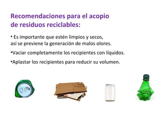 Recomendaciones para el acopio
de residuos reciclables:
• Es importante que estén limpios y secos,
así se previene la generación de malos olores.
•Vaciar completamente los recipientes con líquidos.
•Aplastar los recipientes para reducir su volumen.
 