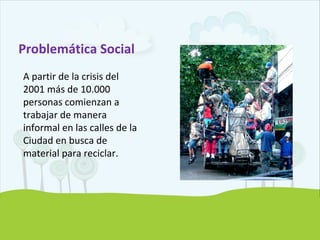 Problemática Social
A partir de la crisis del
2001 más de 10.000
personas comienzan a
trabajar de manera
informal en las calles de la
Ciudad en busca de
material para reciclar.
 