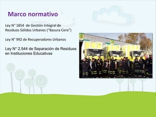 Marco normativo
Ley N° 1854 de Gestión Integral de
Residuos Sólidos Urbanos (“Basura Cero”)
Ley N° 992 de Recuperadores Urbanos
Ley N° 2.544 de Separación de Residuos
en Instituciones Educativas
 