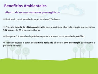 Beneficios Ambientales
Ahorro de recursos naturales y energéticos:
● Reciclando una tonelada de papel se salvan 17 árboles
● Por cada botella de plástico o de vidrio que se recicla se ahorra la energía que necesitan
5 lámparas de 20 w durante 4 horas.
● Recuperar 2 toneladas de plástico equivale a ahorrar una tonelada de petróleo.
● Fabricar objetos a partir de aluminio reciclado ahorra el 90% de energía que hacerlo a
partir del mineral.
 