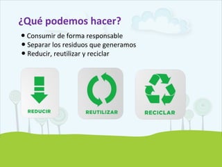 ¿Qué podemos hacer?
● Consumir de forma responsable
Separar los residuos que generamos●
Reducir, reutilizar y reciclar●
 