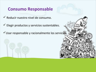 Consumo Responsable
 Reducir nuestro nivel de consumo.
 Elegir productos y servicios sustentables.
Usar responsable y racionalmente los servicios.
 