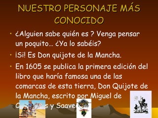 NUESTRO PERSONAJE MÁS CONOCIDO ¿Alguien sabe quién es ? Venga pensar un poquito… ¿Ya lo sabéis? ¡Si! Es Don quijote de la Mancha. En 1605 se publica la primera edición del libro que haría famosa una de las comarcas de esta tierra, Don Quijote de la Mancha, escrito por Miguel de Cervantes y Saavedra. 