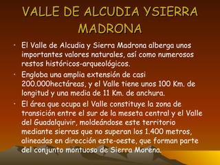 VALLE DE ALCUDIA YSIERRA MADRONA El Valle de Alcudia y Sierra Madrona alberga unos importantes valores naturales, así como numerosos restos históricos-arqueológicos. Engloba una amplia extensión de casi 200.000hectáreas, y el Valle tiene unos 100 Km. de longitud y una media de 11 Km. de anchura. El área que ocupa el Valle constituye la zona de transición entre el sur de la meseta central y el Valle del Guadalquivir, moldeándose este territorio mediante sierras que no superan los 1.400 metros, alineadas en dirección este-oeste, que forman parte del conjunto montuoso de Sierra Morena. 