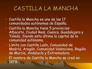 CASTILLA LA MANCHA Castilla la Mancha es una de las 17 comunidades autónomas de España. Castilla la Mancha tiene 5 provincias: Albacete, Ciudad Real, Cuenca, Guadalajara y Toledo. Siendo esta última la capital de la comunidad autónoma. Limita con Castilla León, Comunidad de Madrid, Aragón, Comunidad Valenciana, Región de Murcia, Andalucía y Extremadura. El nombre de Castilla la Mancha se creó en 1978. 