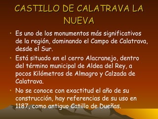 CASTILLO DE CALATRAVA LA NUEVA Es uno de los monumentos más significativos de la región, dominando el Campo de Calatrava, desde el Sur. Está situado en el cerro Alacranejo, dentro del término municipal de Aldea del Rey, a pocos Kilómetros de Almagro y Calzada de Calatrava. No se conoce con exactitud el año de su construcción, hay referencias de su uso en 1187, como antiguo Catillo de Dueñas. 