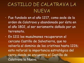 CASTILLO DE CALATRAVA LA NUEVA Fue fundado en el año 1217, como sede de la orden de Calatrava y abandonado por ésta en el año 1802, al ser seriamente dañado por un terremoto. En 1211 los musulmanes recuperaron el cercano Castillo de Salvatierra, que no volvería al dominio de los cristinos hasta 1226; esto reforzó la importancia estratégica del cerro donde se encuentra el Castillo de Calatrava la Nueva. 