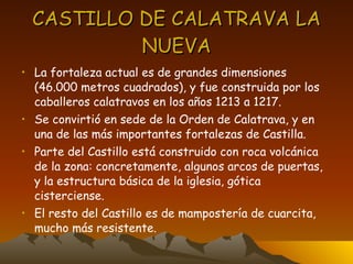 CASTILLO DE CALATRAVA LA NUEVA La fortaleza actual es de grandes dimensiones (46.000 metros cuadrados), y fue construida por los caballeros calatravos en los años 1213 a 1217. Se convirtió en sede de la Orden de Calatrava, y en una de las más importantes fortalezas de Castilla. Parte del Castillo está construido con roca volcánica de la zona: concretamente, algunos arcos de puertas, y la estructura básica de la iglesia, gótica cisterciense. El resto del Castillo es de mampostería de cuarcita, mucho más resistente. 