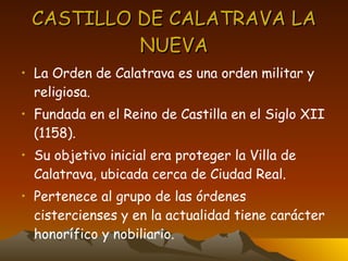 CASTILLO DE CALATRAVA LA NUEVA La Orden de Calatrava es una orden militar y religiosa. Fundada en el Reino de Castilla en el Siglo XII (1158). Su objetivo inicial era proteger la Villa de Calatrava, ubicada cerca de Ciudad Real. Pertenece al grupo de las órdenes cistercienses y en la actualidad tiene carácter honorífico y nobiliario. 