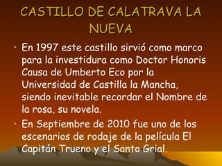 CASTILLO DE CALATRAVA LA NUEVA En 1997 este castillo sirvió como marco para la investidura como Doctor Honoris Causa de Umberto Eco por la Universidad de Castilla la Mancha, siendo inevitable recordar el Nombre de la rosa, su novela. En Septiembre de 2010 fue uno de los escenarios de rodaje de la película El Capitán Trueno y el Santo Grial. 