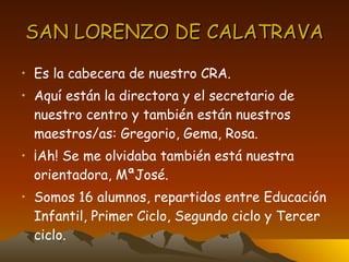 SAN LORENZO DE CALATRAVA Es la cabecera de nuestro CRA. Aquí están la directora y el secretario de nuestro centro y también están nuestros maestros/as: Gregorio, Gema, Rosa. ¡Ah! Se me olvidaba también está nuestra orientadora, MªJosé. Somos 16 alumnos, repartidos entre Educación Infantil, Primer Ciclo, Segundo ciclo y Tercer ciclo.  