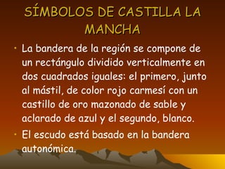 SÍMBOLOS DE CASTILLA LA MANCHA La bandera de la región se compone de un rectángulo dividido verticalmente en dos cuadrados iguales: el primero, junto al mástil, de color rojo carmesí con un castillo de oro mazonado de sable y aclarado de azul y el segundo, blanco. El escudo está basado en la bandera autonómica. 