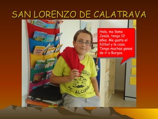 SAN LORENZO DE CALATRAVA Hola, me llamo Jesús, tengo 12 años. Me gusta el fútbol y la caza. Tengo muchas ganas de ir a Burgos. 