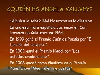 ¿QUIÉN ES ANGELA VALLVEY? ¿Alguien lo sabe? ¡No! Nosotros os lo diremos. Es una escritora española que nació en San Lorenzo de Calatrava en 1964. En 1999 ganó el Premio Jaén de Poesía por “El tamaño del universo”. En 2002 ganó el Premio Nadal por “Los estados credenciales” En 2008 quedó como finalista en el Premio Planeta con “Muerte entre poetas” 