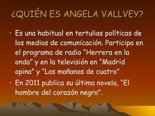 ¿QUIÉN ES ANGELA VALLVEY? Es una habitual en tertulias políticas de los medios de comunicación. Participa en el programa de radio “Herrera en la onda” y en la televisión en “Madrid opina” y “Las mañanas de cuatro” En 2011 publica su última novela, “El hombre del corazón negro”. 