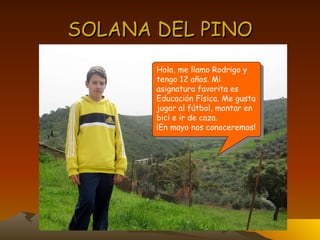 SOLANA DEL PINO Hola, me llamo Rodrigo y tengo 12 años. Mi asignatura favorita es Educación Física. Me gusta jugar al fútbol, montar en bici e ir de caza. ¡En mayo nos conoceremos! 