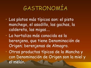 GASTRONOMÍA Los platos más típicos son: el pisto manchego, el asadillo, las gachas, la caldereta, las migas…. La hortaliza más conocida es la berenjena, que tiene Denominación de Origen; berenjenas de Almagro. Otros productos típicos de la Mancha y con Denominación de Origen son la miel y el melón. 