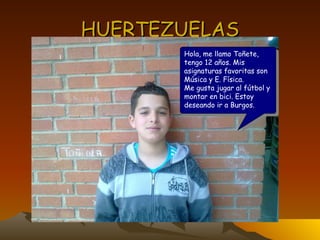 HUERTEZUELAS Hola, me llamo Toñete, tengo 12 años. Mis asignaturas favoritas son Música y E. Física. Me gusta jugar al fútbol y montar en bici. Estoy deseando ir a Burgos. 