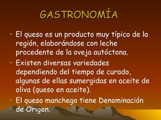 GASTRONOMÍA  El queso es un producto muy típico de la región, elaborándose con leche procedente de la oveja autóctona. Existen diversas variedades dependiendo del tiempo de curado, algunas de ellas sumergidas en aceite de oliva (queso en aceite).  El queso manchego tiene Denominación de Origen. 