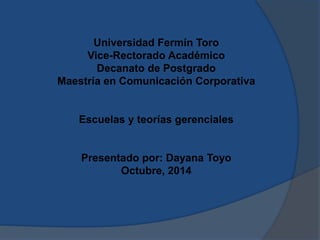 Universidad Fermín Toro 
Vice-Rectorado Académico 
Decanato de Postgrado 
Maestría en Comunicación Corporativa 
Escuelas y teorías gerenciales 
Presentado por: Dayana Toyo 
Octubre, 2014 
 