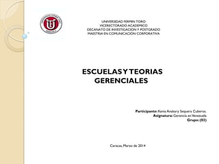 UNIVERSIDAD FERMIN TORO
VICERECTORADO ACADEMICO
DECANATO DE INVESTIGACION Y POSTGRADO
MAESTRIA EN COMUNICACIÓN CORPORATIVA
ESCUELASYTEORIAS
GERENCIALES
Participante: Kenia Anakary Sequera Cuberos.
Asignatura: Gerencia enVenezuela
Grupo: (03)
Caracas, Marzo de 2014
 